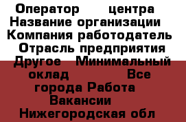 Оператор call-центра › Название организации ­ Компания-работодатель › Отрасль предприятия ­ Другое › Минимальный оклад ­ 15 000 - Все города Работа » Вакансии   . Нижегородская обл.